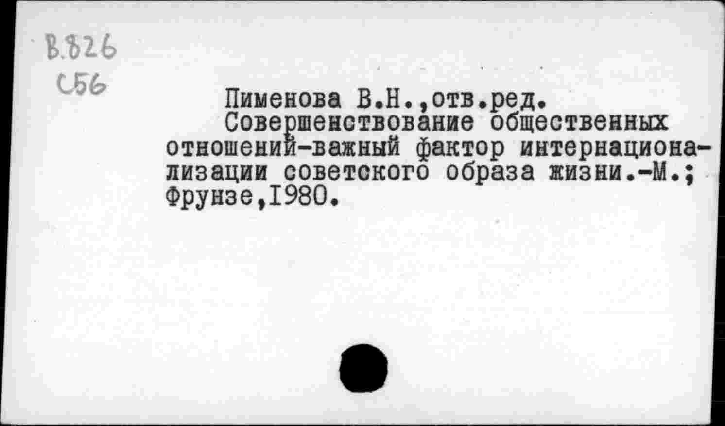 ﻿вш С56
Пименова В.Н.»отв.ред.
Совершенствование общественных отношении-важный фактор интернационализации советского образа жизни.-М.; Фрунзе,1980.